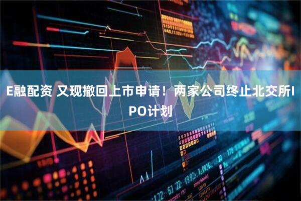 E融配资 又现撤回上市申请！两家公司终止北交所IPO计划