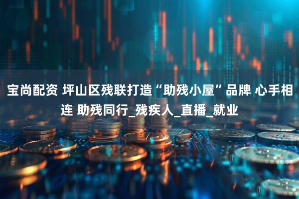 宝尚配资 坪山区残联打造“助残小屋”品牌 心手相连 助残同行_残疾人_直播_就业
