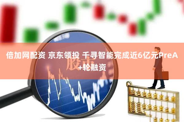 倍加网配资 京东领投 千寻智能完成近6亿元PreA+轮融资