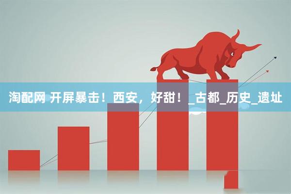 淘配网 开屏暴击！西安，好甜！_古都_历史_遗址