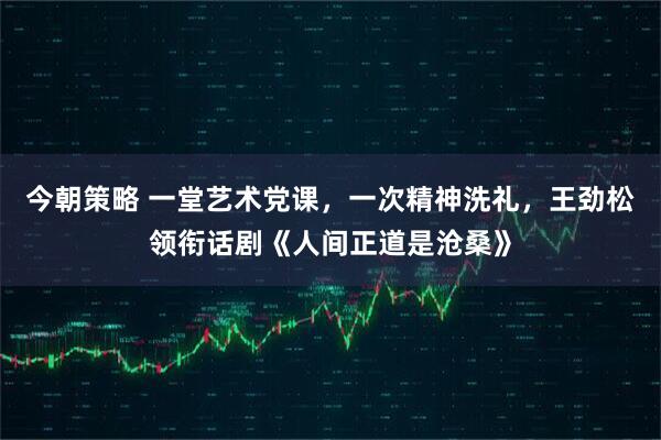 今朝策略 一堂艺术党课，一次精神洗礼，王劲松领衔话剧《人间正道是沧桑》