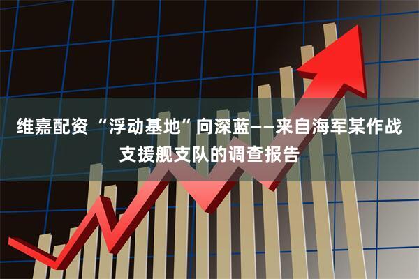 维嘉配资 “浮动基地”向深蓝——来自海军某作战支援舰支队的调查报告
